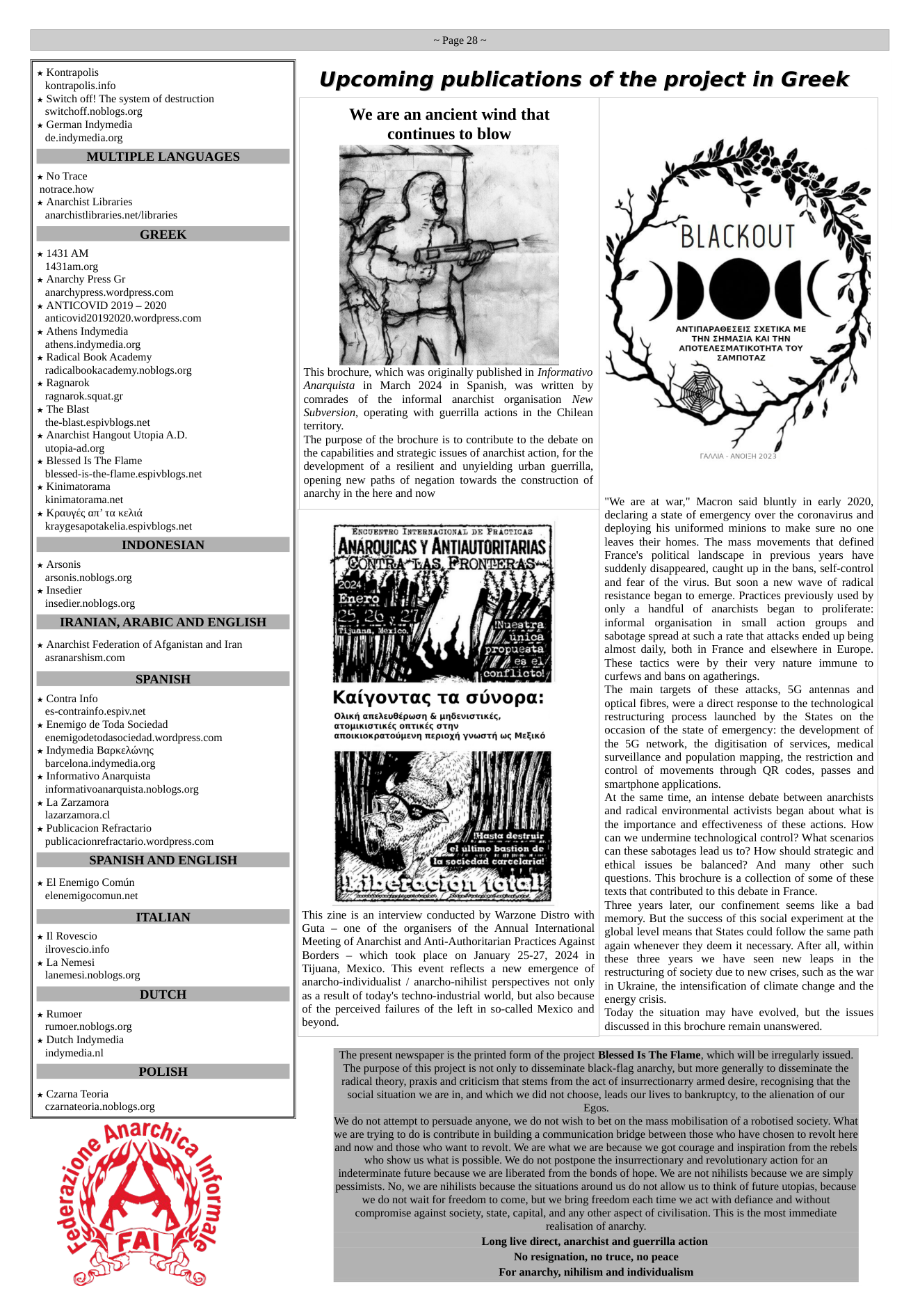 Kontrapolis kontrapolis.info Switch off! The system of destruction switchoff.noblogs.org * German Indymedia de.indymedia.org MULTIPLE LANGUAGES * No Trace notrace.how * Anarchist Libraries anarchistlibraries.net/libraries GREEK * 1431 AM 1431am.org, Anarchy Press Gr anarchypress.wordpress.com * ANTICOVID 2019 - 2020 anticovid20192020.wordpress.com Athens Indymedia athens.indymedia.org Radical Book Academy radicalbookacademy.noblogs.org Ragnarok ragnarok.squat.gr The Blast the-blast.espivblogs.net Anarchist Hangout Utopia A.D. utopia-ad.org Blessed Is The Flame blessed-is-the-flame.espivblogs.net Kinimatorama kinimatorama.net * Kpauyég an’ 1a kehuik kraygesapotakelia.espivblogs.net INDONESIAN * Arsonis arsonis.noblogs.org » Insedier insedier.noblogs.org IRANIAN, ARABIC AND ENGLISH * Anarchist Federation of Afganistan and Iran asranarshism.com SPANISH * Contra Info es-contrainfo.espiv.net Enemigo de Toda Sociedad enemigodetodasociedad.wordpress.com Indymedia BapkeAdviig barcelona.indymedia.org Informativo Anarquista informativoanarquista.noblogs.org La Zarzamora lazarzamora.cl Publicacion Refractario publicacionrefractario.wordpress.com SPANISH AND ENGLISH El Enemigo Comin elenemigocomun.net ITALIAN * 11 Rovescio ilrovescio.info La Nemesi lanemesi.noblogs.org DUTCH * Rumoer rumoer.noblogs.org Dutch Indymedia indymedia.nl POLISH Czama Teoria czamateoria.noblogs.org wnarch, /09 ~Page 28~ Upcoming publications of the project in Greek ‘We are an ancient wind that continues to blow “This brochure, which was originally published in Informativo Anarquista in March 2024 in Spanish, was written by comrades of the informal anarchist organisation New Subversion, operating with guerrilla actions in the Chilean territory. ‘The purpose of the brochure is to contribute to the debate on the capabilities and strategic issues of anarchist action, for the development of a resilient and unyielding urban guerrilla, opening new paths of negation towards the construction of anarchy in the here and now ERCUBNTRO INTERNACIONAL DE PR MMRWICAS Y AN;IQUTURITARIB "’I "“M’:” J,n Kmvovraq TQ ouvopa. OMKr} aneAevBEpuon & PABEVITTIKES, GTOPIKIOTIKEG OTIKEG TNV aNOIKIOKPATOBEVA MEPLOX YWWOTH WE MEEIKS This zine is an interview conducted by Warzone Distro with Guta — one of the organisers of the Annual International Meeting of Anarchist and Anti-Authoritarian Practices Against Borders — which took place on January 25-27, 2024 in Tijuana, Mexico. This event reflects a new emergence of anarcho-individualist / anarcho-nihilist perspectives not only as a result of today’s techno-industrial world, but also because of the perceived failures of the left in so-called Mexico and beyond. BLACKOUT O ANTINAPAGEZEIZ IXETIKA ME THN ZHMAZIA KAI THN ANOTEAEZMATIKOTHTA TOY ZAMNOTAZ “"We are at war," Macron said bluntly in early 2020, declaring a state of emergency over the coronavirus and deploying his uniformed minions to make sure no one leaves their homes. The mass movements that defined France’s political landscape in previous years have suddenly disappeared, caught up in the bans, self-control and fear of the virus. But soon a new wave of radical resistance began to emerge. Practices previously used by only a handful of anarchists began to proliferate: informal organisation in small action groups and sabotage spread at such a rate that attacks ended up being almost daily, both in France and elsewhere in Europe. These tactics were by their very nature immune to curfews and bans on agatherings. The main targets of these attacks, 5G antennas and optical fibres, were a direct response to the technological restructuring process launched by the States on the occasion of the state of emergency: the development of the 5G network, the digitisation of services, medical surveillance and population mapping, the restriction and control of movements through QR codes, passes and smartphone applications. At the same time, an intense debate between anarchists and radical environmental activists began about what is the importance and effectiveness of these actions. How can we undermine technological control? What scenarios can these sabotages lead us to? How should strategic and ethical issues be balanced? And many other such questions. This brochure is a collection of some of these texts that contributed to this debate in France. Three years later, our confinement seems like a bad memory. But the success of this social experiment at the global level means that States could follow the same path again whenever they deem it necessary. After all, within these three years we have seen new leaps in the restructuring of society due to new crises, such as the war in Ukraine, the intensification of climate change and the energy crisis. Today the situation may have evolved, but the issues discussed in this brochure remain unanswered. ‘The present newspaper is the printed form of the project Blessed Is The Flame, which will be irregularly issued. ‘The purpose of this project is not only to disseminate black-flag anarchy, but more generally to disseminate the radical theory, praxis and criticism that stems from the act of insurrectionarry armed desire, recognising that the social situation we are in, and which we did not choose, leads our lives to bankruptcy, to the alienation of our Egos. ‘We do not attempt to persuade anyone, we do not wish to bet on the mass mobilisation of a robotised society. What we are trying to do s contribute in building a communication bridge between those who have chosen to revolt here and now and those who want to revolt. We are what we are because we got courage and inspiration from the rebels who show us what is possible. We do not postpone the insurrectionary and revolutionary action for an indeterminate future because we are liberated from the bonds of hope. We are not nihilists because we are simply pessimists. No, we are nihilists because the situations around us do not allow us to think of future topias, because ‘we do not wait for freedom to come, but we bring freedom each time we act with defiance and without compromise against society, state, capital, and any other aspect of civilisation. This is the most immediate realisation of anarchy. Long live direct, anarchist and guerrilla action No resignation, no truce, no peace For anarchy, nihilism and individualism